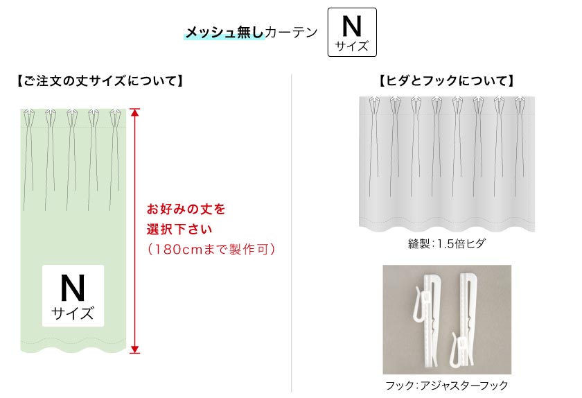 メッシュ無しカーテンの丈は180cmまで製作可能です。お好みの丈を選択下さい。
縫製は、1.5倍ヒダです。フックは、アジャスターフックです。