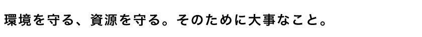 環境を守る、資源を守る。そのために大事なこと