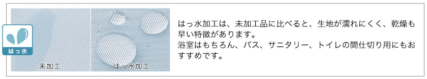 はっ水加工は、未加工品に比べると、生地が濡れにくく、乾燥も早い特徴があります。浴室はもちろん、バス、サニタリー、トイレの間仕切り用にもおすすめです。