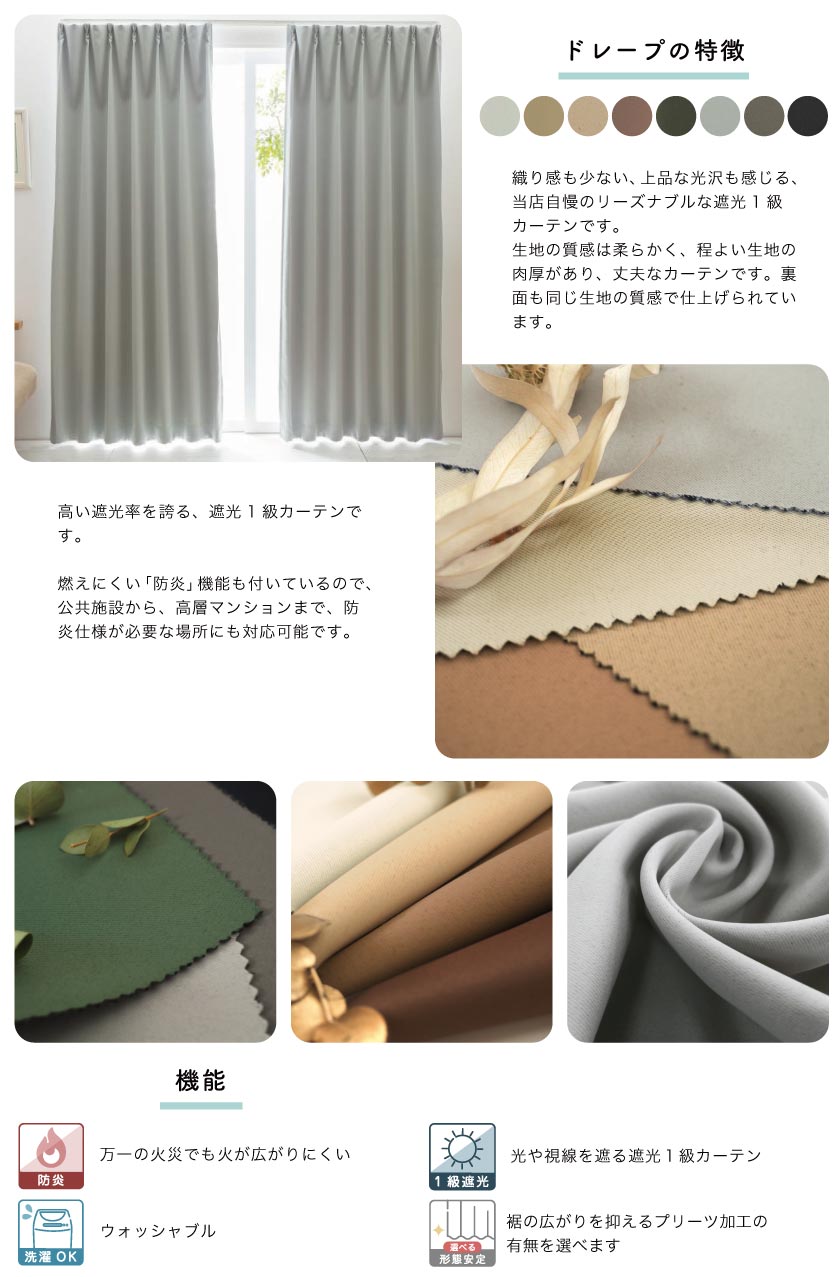ドレープの特徴は生地の質感は柔らかく、程よい生地の肉厚があります。裏面も同じ生地の質感で仕上げられています。
高い遮光率を誇る、遮光１級カーテンです。燃えにくい防炎機能もついています。
機能は４つ。
①防炎　万一の火災でも火が広がりにくいです。
②１級遮光　光や視線を遮る遮光１級カーテンです。
③洗濯ＯＫ　ウォッシャブルです。
④形状記憶　熱加工で、美しいプリーツを保っています。